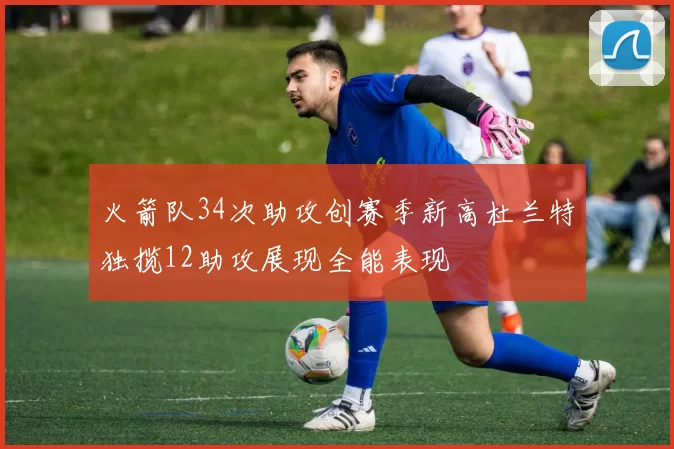 火箭队34次助攻创赛季新高杜兰特独揽12助攻展现全能表现