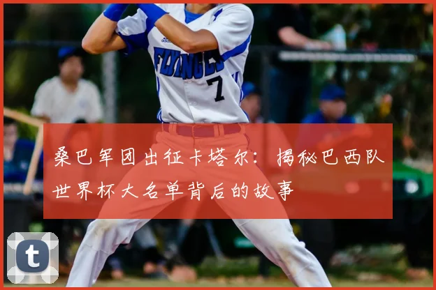桑巴军团出征卡塔尔:揭秘巴西队世界杯大名单背后的故事
