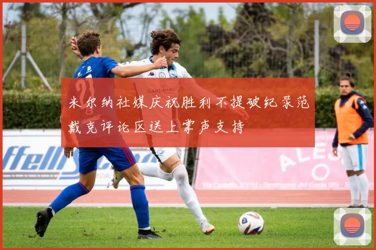 米尔纳社媒庆祝胜利不提破纪录范戴克评论区送上掌声支持