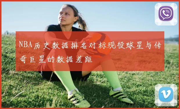 NBA历史数据排名对标现役球星与传奇巨星的数据差距