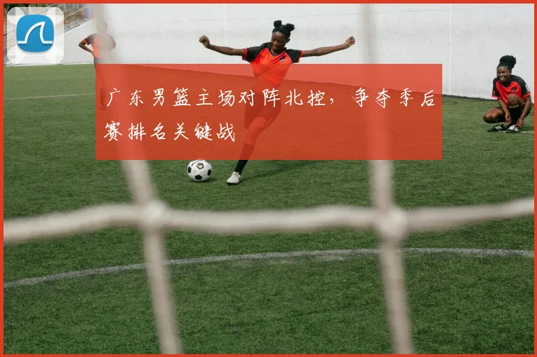 广东男篮主场对阵北控，争夺季后赛排名关键战