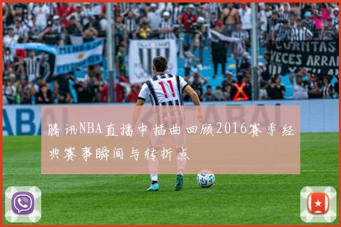 腾讯NBA直播中插曲回顾2016赛季经典赛事瞬间与转折点