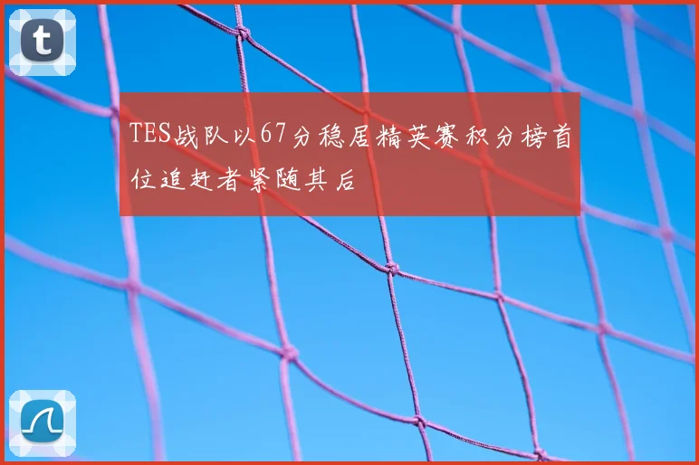 TES战队以67分稳居精英赛积分榜首位追赶者紧随其后