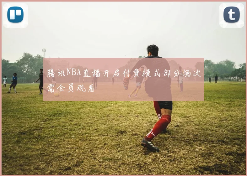 腾讯NBA直播开启付费模式部分场次需会员观看