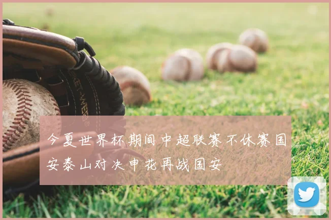 今夏世界杯期间中超联赛不休赛国安泰山对决申花再战国安
